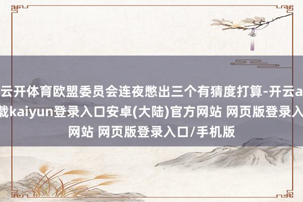 云开体育欧盟委员会连夜憋出三个有猜度打算-开云app官网下载kaiyun登录入口安卓(大陆)官方网站 网页版登录入口/手机版