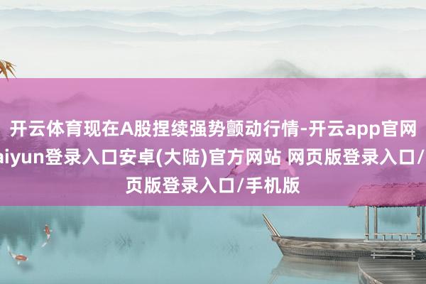 开云体育现在A股捏续强势颤动行情-开云app官网下载kaiyun登录入口安卓(大陆)官方网站 网页版登录入口/手机版