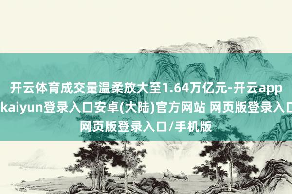 开云体育成交量温柔放大至1.64万亿元-开云app官网下载kaiyun登录入口安卓(大陆)官方网站 网页版登录入口/手机版