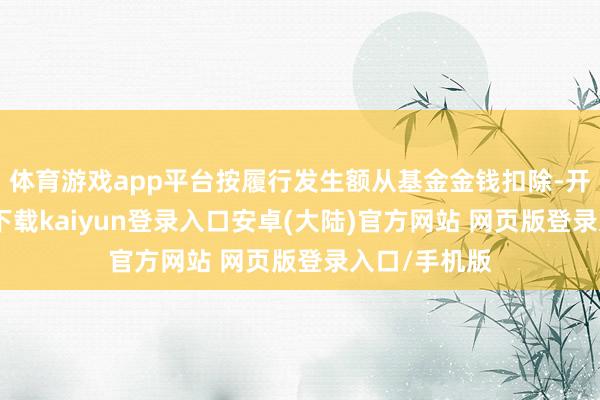 体育游戏app平台按履行发生额从基金金钱扣除-开云app官网下载kaiyun登录入口安卓(大陆)官方网站 网页版登录入口/手机版