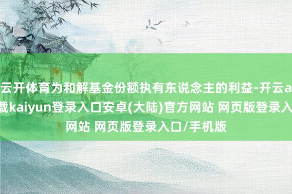 云开体育为和解基金份额执有东说念主的利益-开云app官网下载kaiyun登录入口安卓(大陆)官方网站 网页版登录入口/手机版