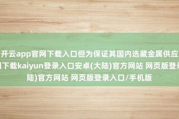 开云app官网下载入口但为保证其国内选藏金属供应-开云app官网下载kaiyun登录入口安卓(大陆)官方网站 网页版登录入口/手机版