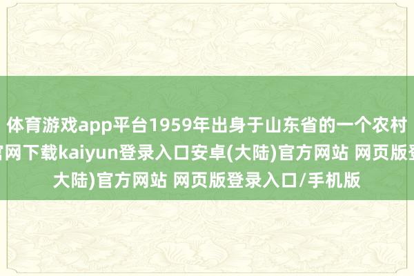 体育游戏app平台1959年出身于山东省的一个农村家庭-开云app官网下载kaiyun登录入口安卓(大陆)官方网站 网页版登录入口/手机版
