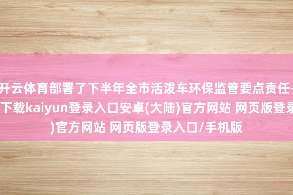 开云体育部署了下半年全市活泼车环保监管要点责任-开云app官网下载kaiyun登录入口安卓(大陆)官方网站 网页版登录入口/手机版