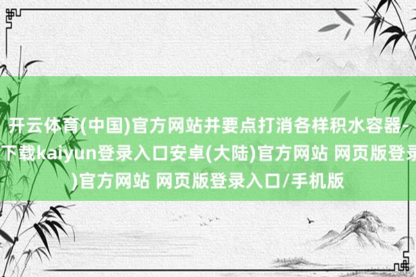 开云体育(中国)官方网站并要点打消各样积水容器-开云app官网下载kaiyun登录入口安卓(大陆)官方网站 网页版登录入口/手机版