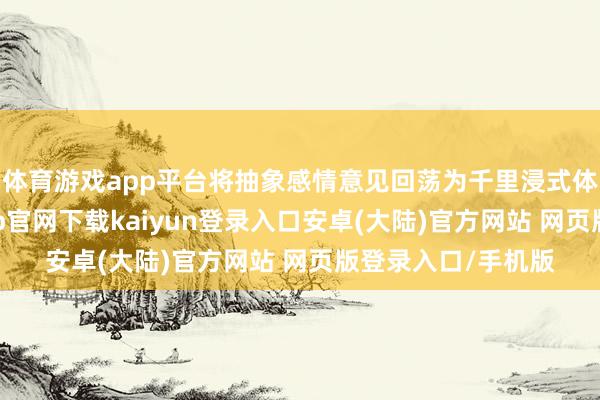 体育游戏app平台将抽象感情意见回荡为千里浸式体验；同期-开云app官网下载kaiyun登录入口安卓(大陆)官方网站 网页版登录入口/手机版