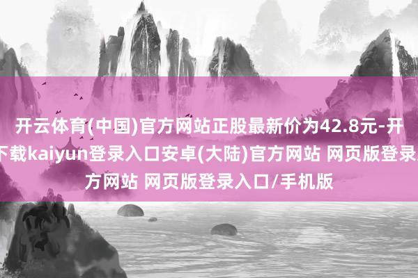 开云体育(中国)官方网站正股最新价为42.8元-开云app官网下载kaiyun登录入口安卓(大陆)官方网站 网页版登录入口/手机版