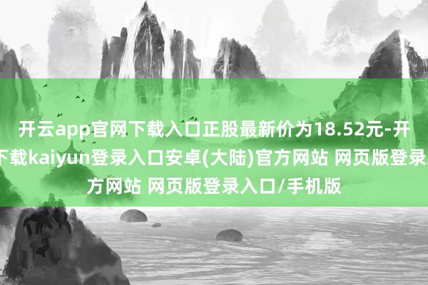 开云app官网下载入口正股最新价为18.52元-开云app官网下载kaiyun登录入口安卓(大陆)官方网站 网页版登录入口/手机版
