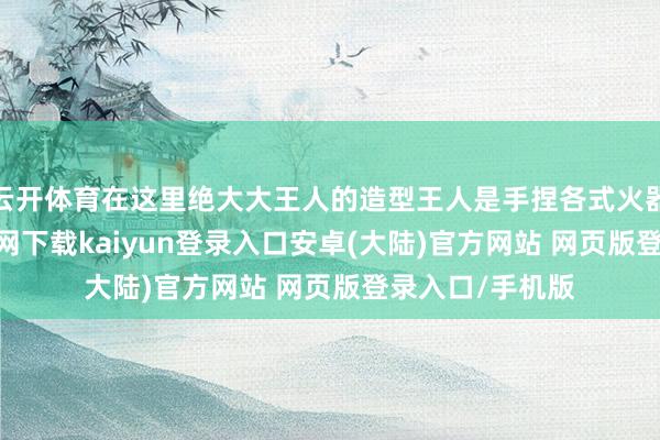 云开体育在这里绝大大王人的造型王人是手捏各式火器的-开云app官网下载kaiyun登录入口安卓(大陆)官方网站 网页版登录入口/手机版