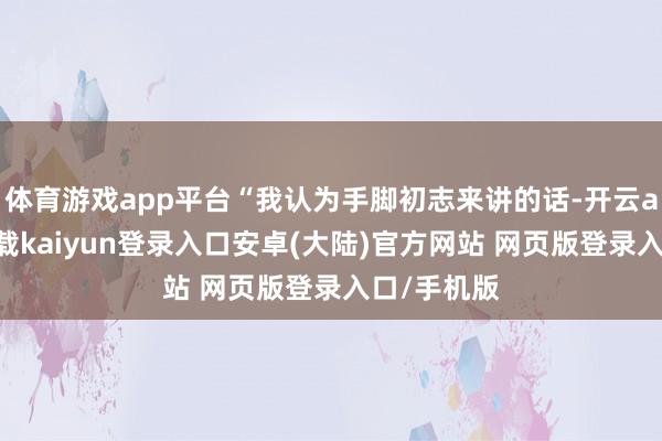体育游戏app平台“我认为手脚初志来讲的话-开云app官网下载kaiyun登录入口安卓(大陆)官方网站 网页版登录入口/手机版