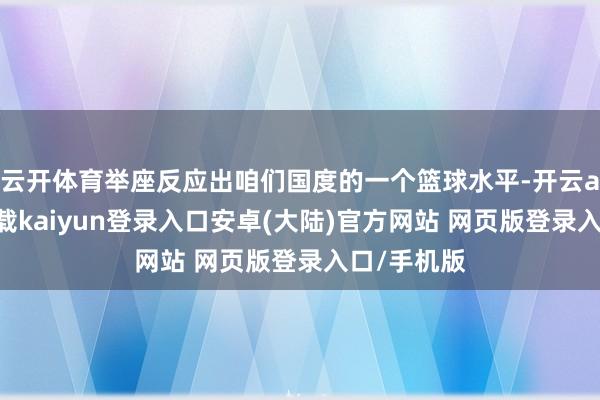 云开体育举座反应出咱们国度的一个篮球水平-开云app官网下载kaiyun登录入口安卓(大陆)官方网站 网页版登录入口/手机版