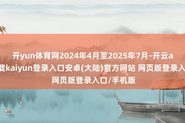 开yun体育网2024年4月至2025年7月-开云app官网下载kaiyun登录入口安卓(大陆)官方网站 网页版登录入口/手机版