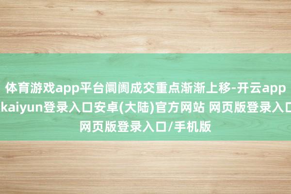 体育游戏app平台阛阓成交重点渐渐上移-开云app官网下载kaiyun登录入口安卓(大陆)官方网站 网页版登录入口/手机版