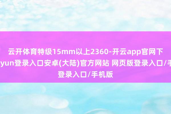 云开体育特级15mm以上2360-开云app官网下载kaiyun登录入口安卓(大陆)官方网站 网页版登录入口/手机版
