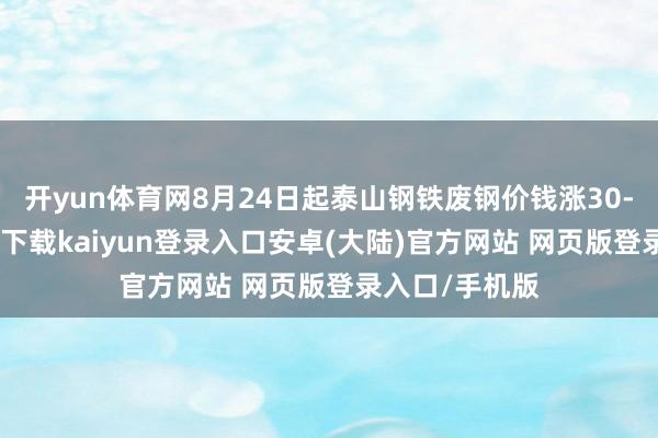 开yun体育网8月24日起泰山钢铁废钢价钱涨30-开云app官网下载kaiyun登录入口安卓(大陆)官方网站 网页版登录入口/手机版