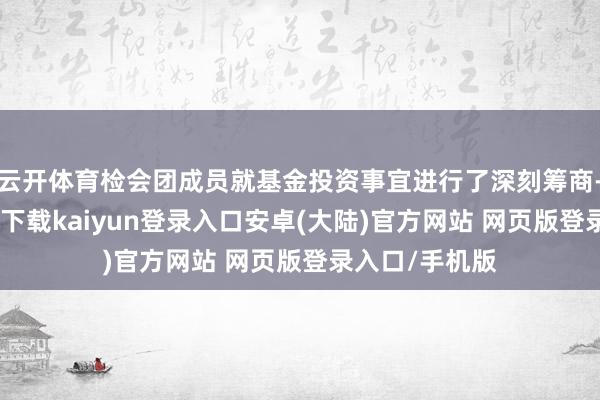 云开体育检会团成员就基金投资事宜进行了深刻筹商-开云app官网下载kaiyun登录入口安卓(大陆)官方网站 网页版登录入口/手机版