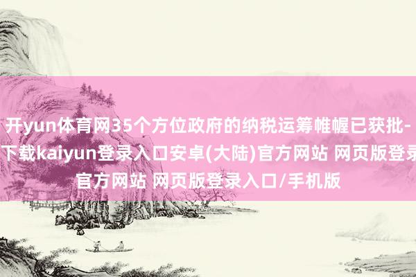 开yun体育网35个方位政府的纳税运筹帷幄已获批-开云app官网下载kaiyun登录入口安卓(大陆)官方网站 网页版登录入口/手机版