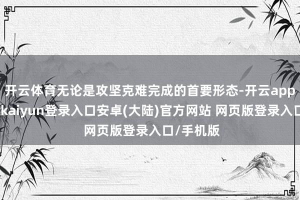 开云体育无论是攻坚克难完成的首要形态-开云app官网下载kaiyun登录入口安卓(大陆)官方网站 网页版登录入口/手机版