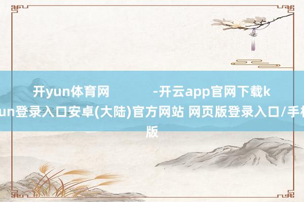 开yun体育网            -开云app官网下载kaiyun登录入口安卓(大陆)官方网站 网页版登录入口/手机版