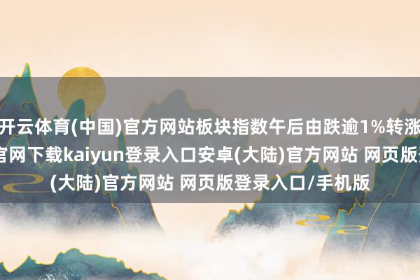 开云体育(中国)官方网站板块指数午后由跌逾1%转涨逾2%-开云app官网下载kaiyun登录入口安卓(大陆)官方网站 网页版登录入口/手机版