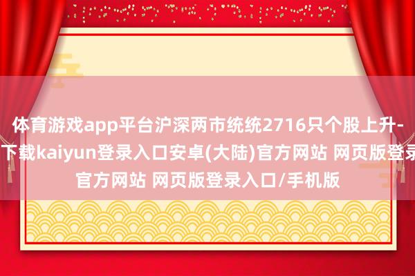 体育游戏app平台沪深两市统统2716只个股上升-开云app官网下载kaiyun登录入口安卓(大陆)官方网站 网页版登录入口/手机版