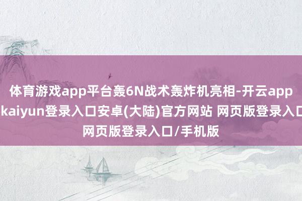 体育游戏app平台轰6N战术轰炸机亮相-开云app官网下载kaiyun登录入口安卓(大陆)官方网站 网页版登录入口/手机版