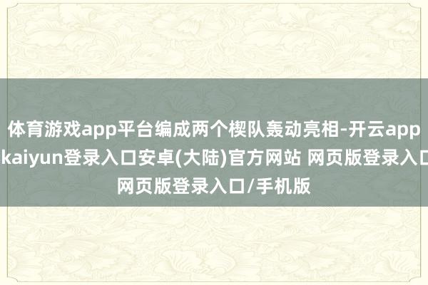 体育游戏app平台编成两个楔队轰动亮相-开云app官网下载kaiyun登录入口安卓(大陆)官方网站 网页版登录入口/手机版