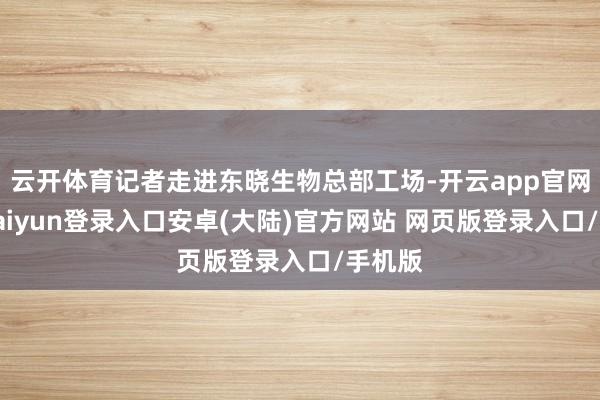 云开体育记者走进东晓生物总部工场-开云app官网下载kaiyun登录入口安卓(大陆)官方网站 网页版登录入口/手机版