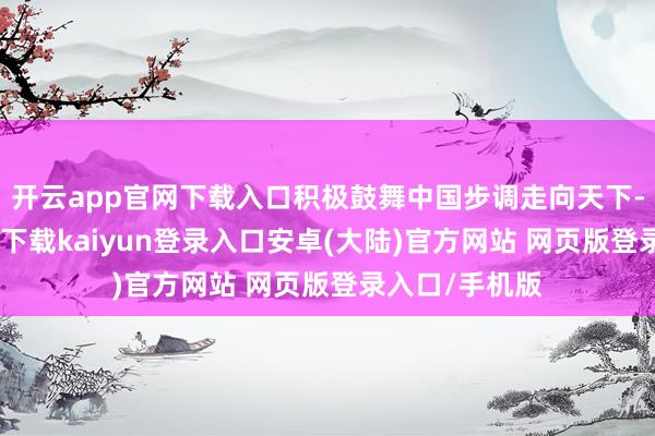 开云app官网下载入口积极鼓舞中国步调走向天下-开云app官网下载kaiyun登录入口安卓(大陆)官方网站 网页版登录入口/手机版