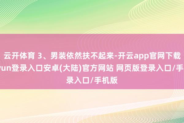 云开体育 3、男装依然扶不起来-开云app官网下载kaiyun登录入口安卓(大陆)官方网站 网页版登录入口/手机版