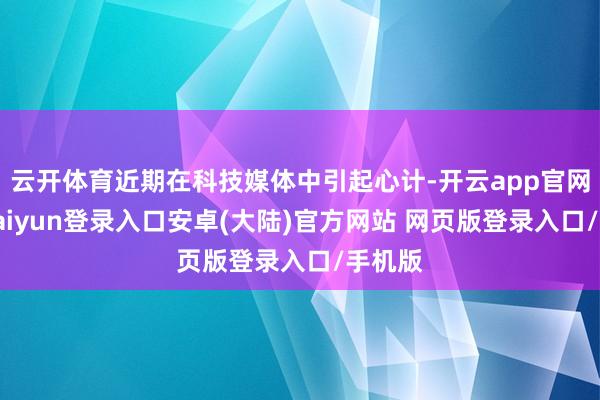 云开体育近期在科技媒体中引起心计-开云app官网下载kaiyun登录入口安卓(大陆)官方网站 网页版登录入口/手机版