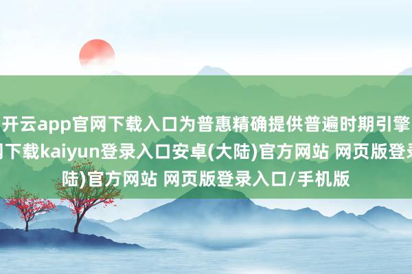 开云app官网下载入口为普惠精确提供普遍时期引擎-开云app官网下载kaiyun登录入口安卓(大陆)官方网站 网页版登录入口/手机版