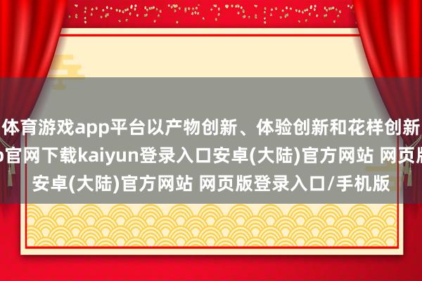 体育游戏app平台以产物创新、体验创新和花样创新等为握手-开云app官网下载kaiyun登录入口安卓(大陆)官方网站 网页版登录入口/手机版