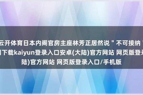 云开体育日本内阁官房主座林芳正居然说"不可接纳"-开云app官网下载kaiyun登录入口安卓(大陆)官方网站 网页版登录入口/手机版