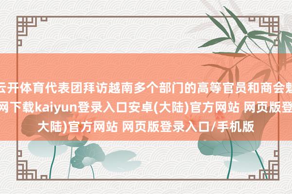 云开体育代表团拜访越南多个部门的高等官员和商会魁首-开云app官网下载kaiyun登录入口安卓(大陆)官方网站 网页版登录入口/手机版