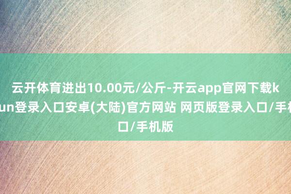 云开体育进出10.00元/公斤-开云app官网下载kaiyun登录入口安卓(大陆)官方网站 网页版登录入口/手机版