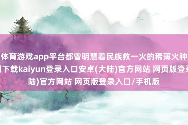 体育游戏app平台都曾明慧着民族救一火的稀薄火种-开云app官网下载kaiyun登录入口安卓(大陆)官方网站 网页版登录入口/手机版