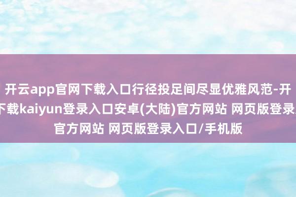 开云app官网下载入口行径投足间尽显优雅风范-开云app官网下载kaiyun登录入口安卓(大陆)官方网站 网页版登录入口/手机版