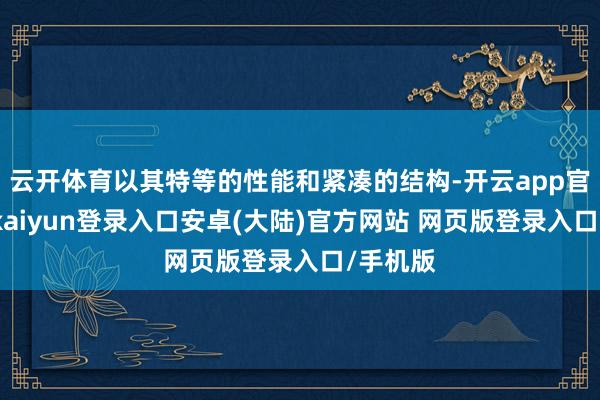 云开体育以其特等的性能和紧凑的结构-开云app官网下载kaiyun登录入口安卓(大陆)官方网站 网页版登录入口/手机版
