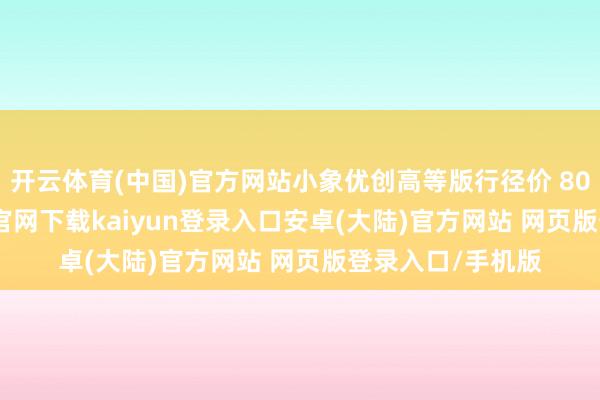 开云体育(中国)官方网站小象优创高等版行径价 8000 元-开云app官网下载kaiyun登录入口安卓(大陆)官方网站 网页版登录入口/手机版