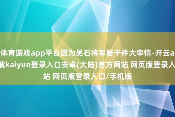 体育游戏app平台因为吴石将军要干件大事情-开云app官网下载kaiyun登录入口安卓(大陆)官方网站 网页版登录入口/手机版