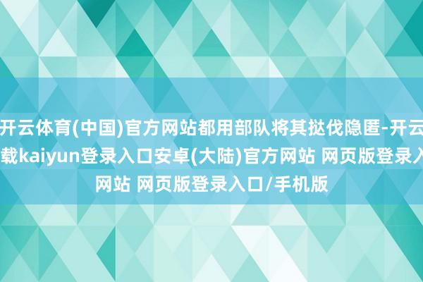 开云体育(中国)官方网站都用部队将其挞伐隐匿-开云app官网下载kaiyun登录入口安卓(大陆)官方网站 网页版登录入口/手机版