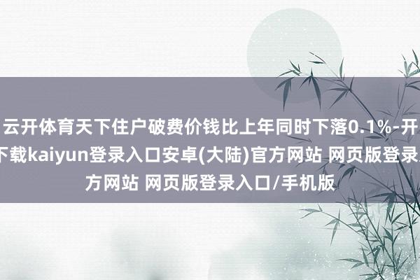 云开体育天下住户破费价钱比上年同时下落0.1%-开云app官网下载kaiyun登录入口安卓(大陆)官方网站 网页版登录入口/手机版