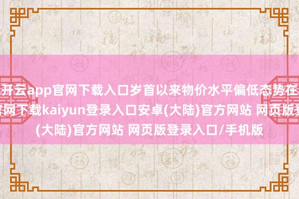 开云app官网下载入口岁首以来物价水平偏低态势在不时-开云app官网下载kaiyun登录入口安卓(大陆)官方网站 网页版登录入口/手机版