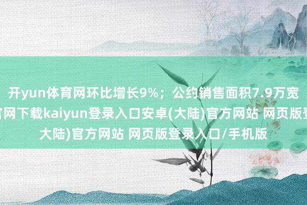 开yun体育网环比增长9%；公约销售面积7.9万宽绰米-开云app官网下载kaiyun登录入口安卓(大陆)官方网站 网页版登录入口/手机版