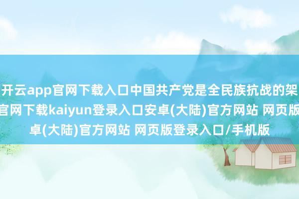 开云app官网下载入口中国共产党是全民族抗战的架海金梁-开云app官网下载kaiyun登录入口安卓(大陆)官方网站 网页版登录入口/手机版