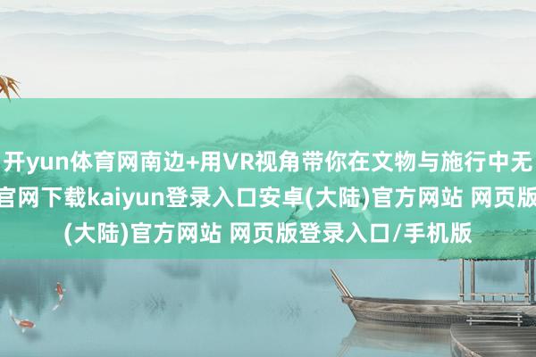 开yun体育网南边+用VR视角带你在文物与施行中无缝切换-开云app官网下载kaiyun登录入口安卓(大陆)官方网站 网页版登录入口/手机版
