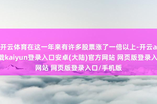 开云体育在这一年来有许多股票涨了一倍以上-开云app官网下载kaiyun登录入口安卓(大陆)官方网站 网页版登录入口/手机版