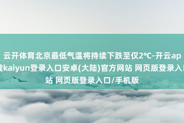 云开体育北京最低气温将持续下跌至仅2℃-开云app官网下载kaiyun登录入口安卓(大陆)官方网站 网页版登录入口/手机版