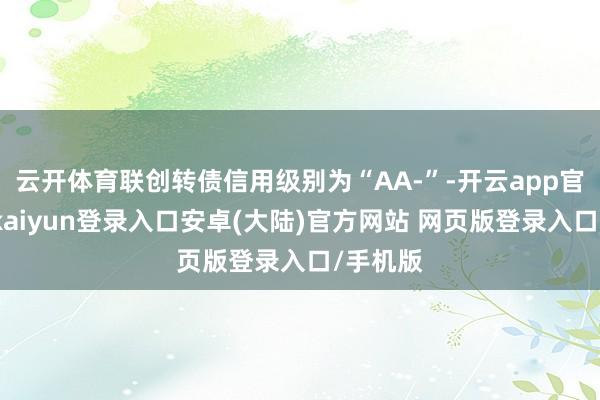 云开体育联创转债信用级别为“AA-”-开云app官网下载kaiyun登录入口安卓(大陆)官方网站 网页版登录入口/手机版